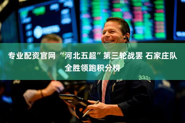 专业配资官网 “河北五超”第三轮战罢 石家庄队全胜领跑积分榜