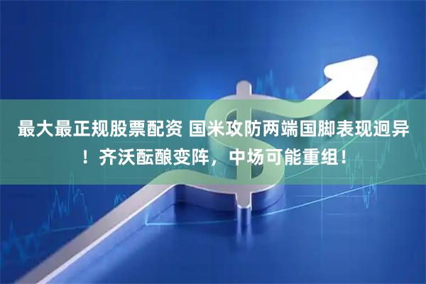 最大最正规股票配资 国米攻防两端国脚表现迥异！齐沃酝酿变阵，中场可能重组！