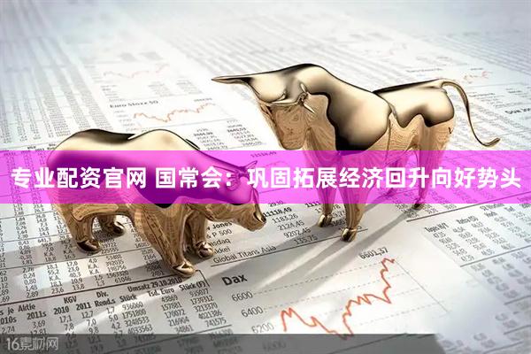 专业配资官网 国常会：巩固拓展经济回升向好势头