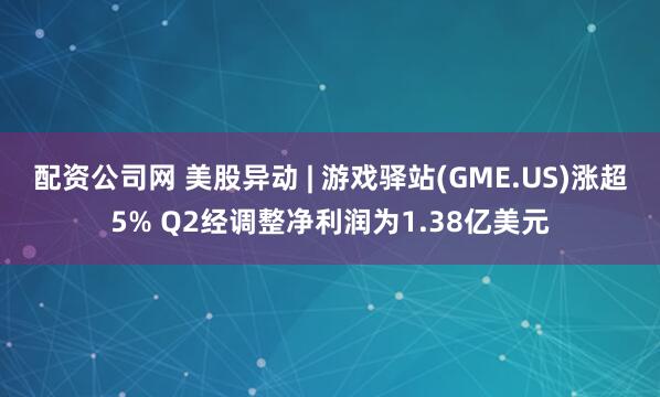配资公司网 美股异动 | 游戏驿站(GME.US)涨超5% Q2经调整净利润为1.38亿美元