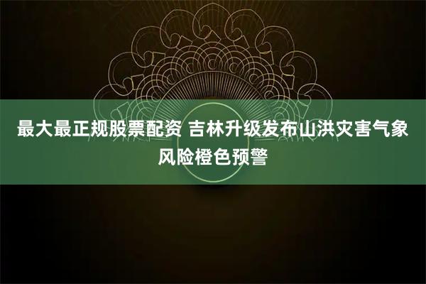 最大最正规股票配资 吉林升级发布山洪灾害气象风险橙色预警