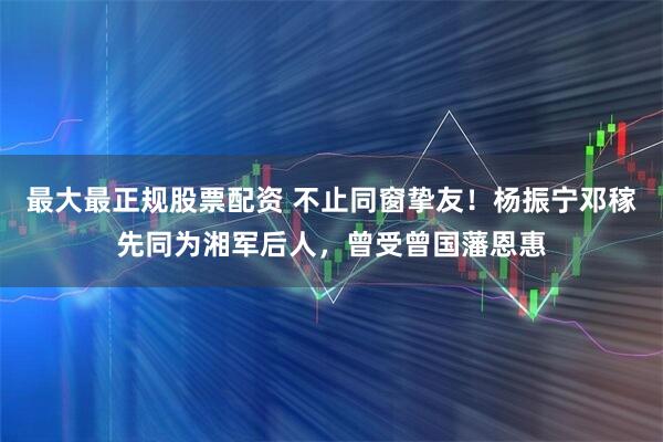 最大最正规股票配资 不止同窗挚友!杨振宁邓稼先同为湘军后人,曾受曾国藩恩惠