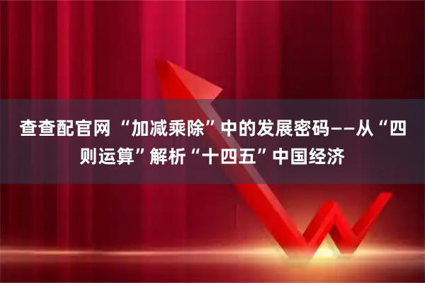 查查配官网 “加减乘除”中的发展密码——从“四则运算”解析“十四五”中国经济