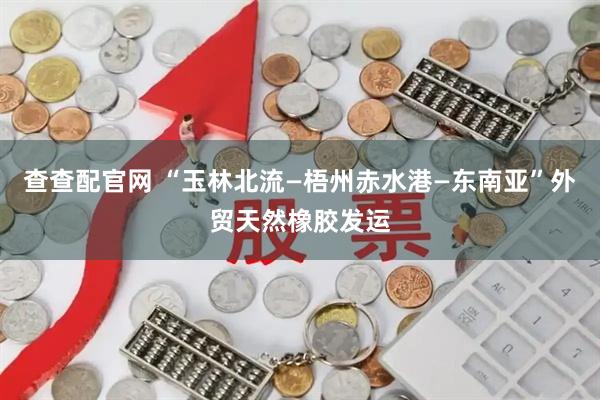 查查配官网 “玉林北流—梧州赤水港—东南亚”外贸天然橡胶发运