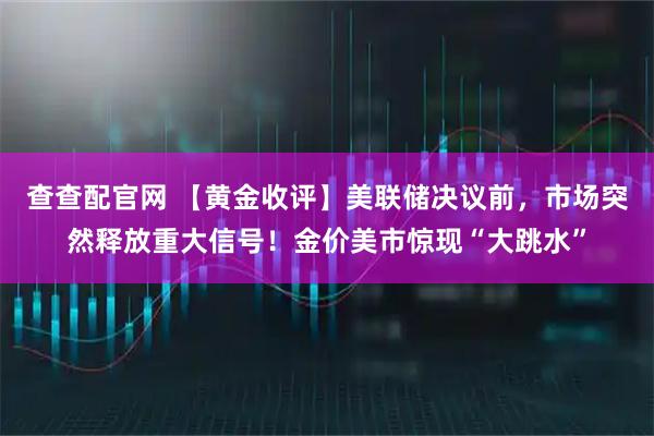 查查配官网 【黄金收评】美联储决议前，市场突然释放重大信号！金价美市惊现“大跳水”