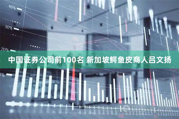 中国证券公司前100名 新加坡鳄鱼皮商人吕文扬