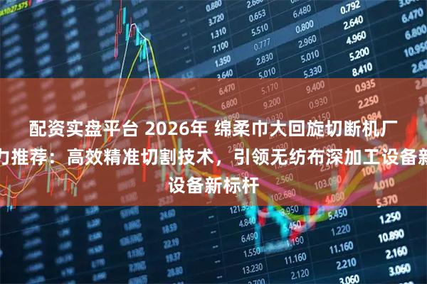 配资实盘平台 2026年 绵柔巾大回旋切断机厂家实力推荐:高效精准切割技术,引领无纺布深加工设备新标杆