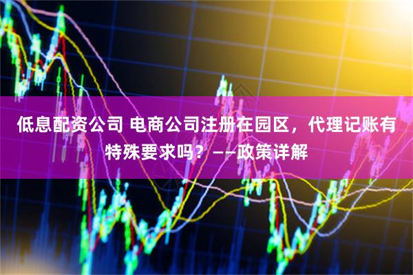 低息配资公司 电商公司注册在园区，代理记账有特殊要求吗？——政策详解
