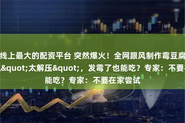 线上最大的配资平台 突然爆火！全网跟风制作霉豆腐，有人说"太解压"，发霉了也能吃？专家：不要在家尝试