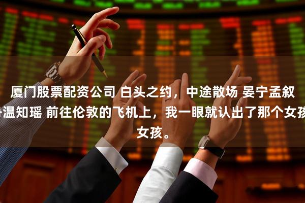 厦门股票配资公司 白头之约，中途散场 晏宁孟叙舟温知瑶 前往伦敦的飞机上，我一眼就认出了那个女孩。