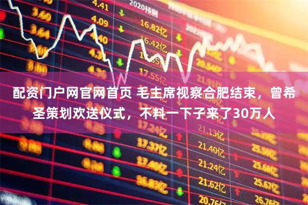 配资门户网官网首页 毛主席视察合肥结束，曾希圣策划欢送仪式，不料一下子来了30万人