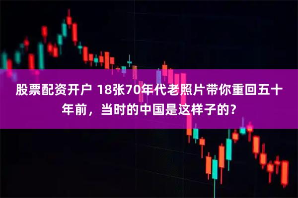股票配资开户 18张70年代老照片带你重回五十年前，当时的中国是这样子的？