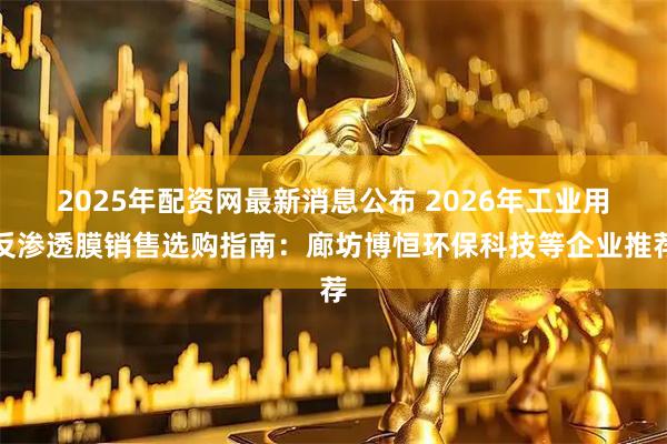2025年配资网最新消息公布 2026年工业用反渗透膜销售选购指南：廊坊博恒环保科技等企业推荐