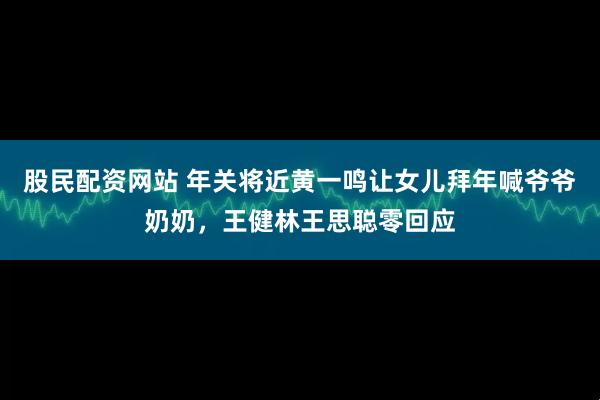股民配资网站 年关将近黄一鸣让女儿拜年喊爷爷奶奶，王健林王思聪零回应