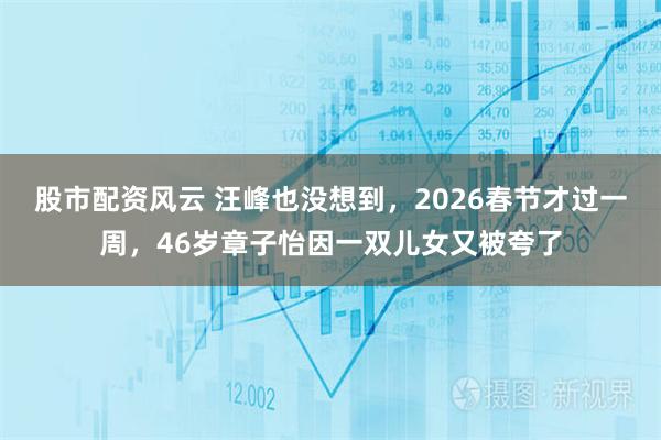 股市配资风云 汪峰也没想到，2026春节才过一周，46岁章子怡因一双儿女又被夸了