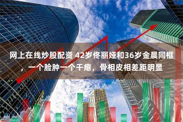 网上在线炒股配资 42岁佟丽娅和36岁金晨同框，一个脸肿一个干瘪，骨相皮相差距明显
