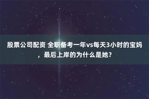 股票公司配资 全职备考一年vs每天3小时的宝妈，最后上岸的为什么是她？
