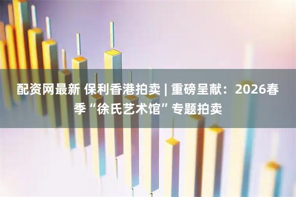 配资网最新 保利香港拍卖 | 重磅呈献：2026春季“徐氏艺术馆”专题拍卖