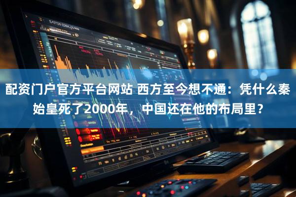 配资门户官方平台网站 西方至今想不通:凭什么秦始皇死了2000年,中国还在他的布局里?