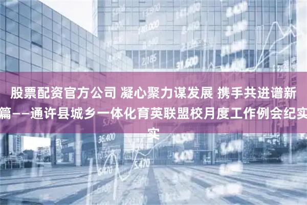 股票配资官方公司 凝心聚力谋发展 携手共进谱新篇——通许县城乡一体化育英联盟校月度工作例会纪实