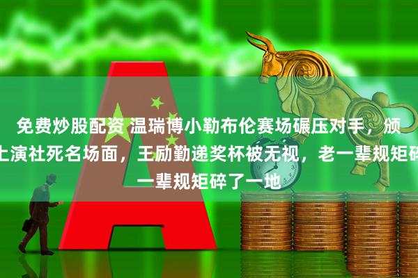 免费炒股配资 温瑞博小勒布伦赛场碾压对手，颁奖台却上演社死名场面，王励勤递奖杯被无视，老一辈规矩碎了一地