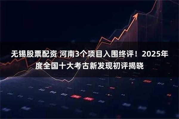 无锡股票配资 河南3个项目入围终评!2025年度全国十大考古新发现初评揭晓