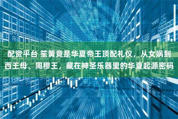 配资平台 笙簧竟是华夏帝王顶配礼仪,从女娲到西王母、周穆王,藏在神圣乐器里的华夏起源密码