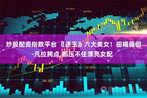 炒股配资指数平台 《逐玉》六大美女！田曦薇但凡拉胯点,都压不住漂亮女配