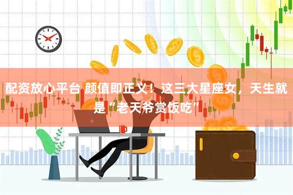 配资放心平台 颜值即正义！这三大星座女，天生就是“老天爷赏饭吃”