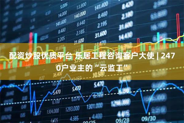 配资炒股优质平台 乐居工程咨询客户大使 | 2470户业主的“云监工”