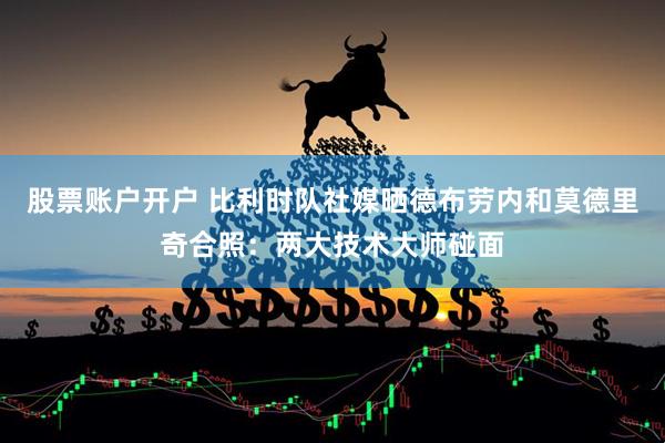 股票账户开户 比利时队社媒晒德布劳内和莫德里奇合照：两大技术大师碰面