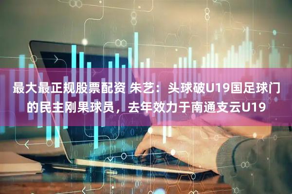 最大最正规股票配资 朱艺：头球破U19国足球门的民主刚果球员，去年效力于南通支云U19