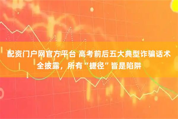 配资门户网官方平台 高考前后五大典型诈骗话术全披露，所有“捷径”皆是陷阱