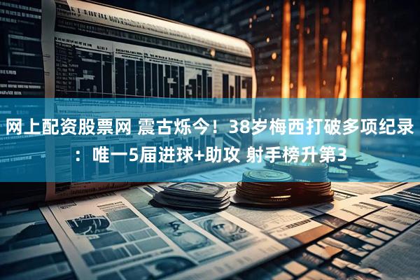 网上配资股票网 震古烁今！38岁梅西打破多项纪录：唯一5届进球+助攻 射手榜升第3