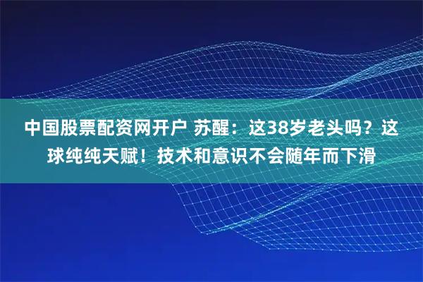 中国股票配资网开户 苏醒：这38岁老头吗？这球纯纯天赋！技术和意识不会随年而下滑
