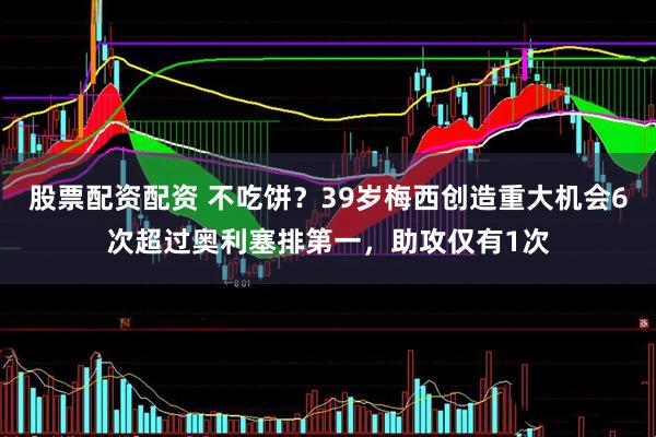 股票配资配资 不吃饼？39岁梅西创造重大机会6次超过奥利塞排第一，助攻仅有1次