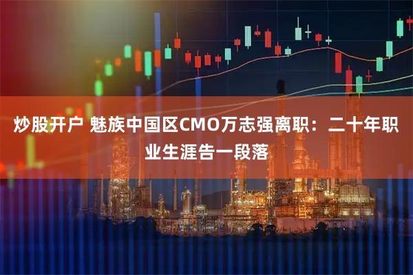 炒股开户 魅族中国区CMO万志强离职：二十年职业生涯告一段落