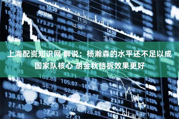 上海配资知识网 解说：杨瀚森的水平还不足以成国家队核心 胡金秋挡拆效果更好
