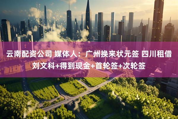 云南配资公司 媒体人：广州换来状元签 四川租借刘文科+得到现金+首轮签+次轮签