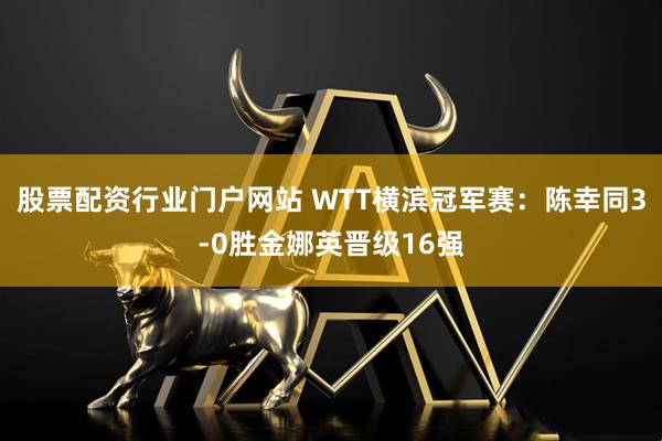 股票配资行业门户网站 WTT横滨冠军赛：陈幸同3-0胜金娜英晋级16强