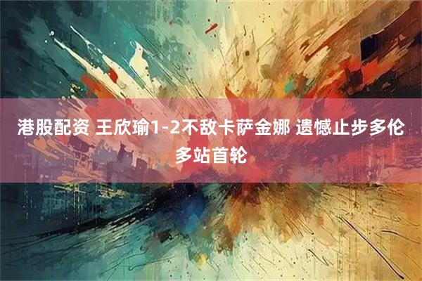 港股配资 王欣瑜1-2不敌卡萨金娜 遗憾止步多伦多站首轮