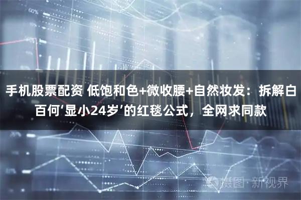 手机股票配资 低饱和色+微收腰+自然妆发：拆解白百何‘显小24岁’的红毯公式，全网求同款
