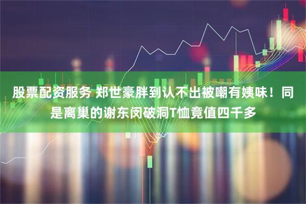 股票配资服务 郑世豪胖到认不出被嘲有姨味！同是离巢的谢东闵破洞T恤竟值四千多