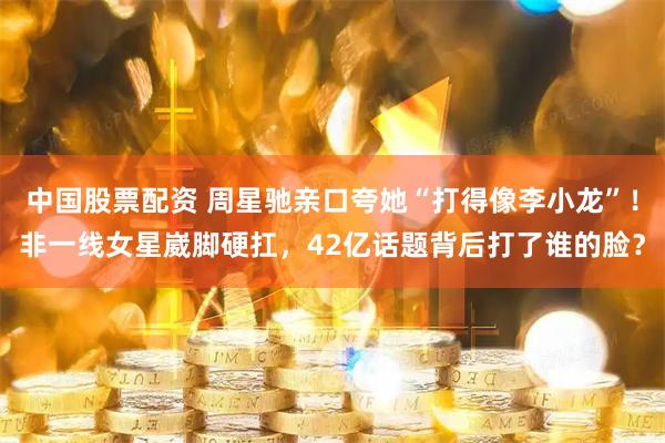 中国股票配资 周星驰亲口夸她“打得像李小龙”！非一线女星崴脚硬扛，42亿话题背后打了谁的脸？
