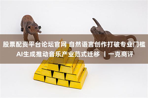 股票配资平台论坛官网 自然语言创作打破专业门槛 AI生成推动音乐产业范式迁移 丨一克商评